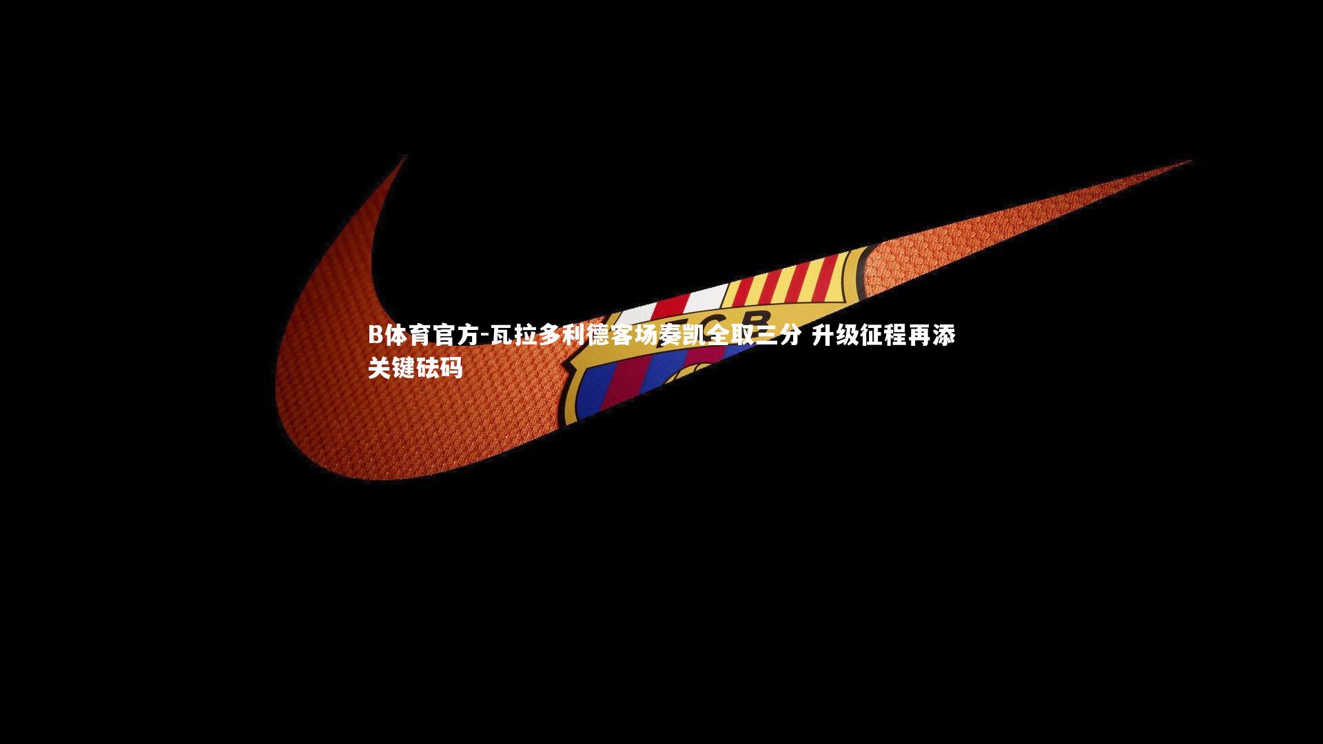 瓦拉多利德客场奏凯全取三分 升级征程再添关键砝码